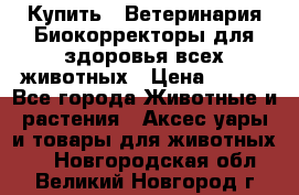  Купить : Ветеринария.Биокорректоры для здоровья всех животных › Цена ­ 100 - Все города Животные и растения » Аксесcуары и товары для животных   . Новгородская обл.,Великий Новгород г.